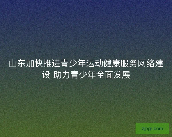 山东加快推进青少年运动健康服务网络建设 助力青少年全面发展