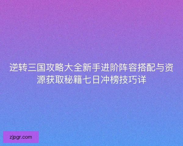 逆转三国攻略大全新手进阶阵容搭配与资源获取秘籍七日冲榜技巧详