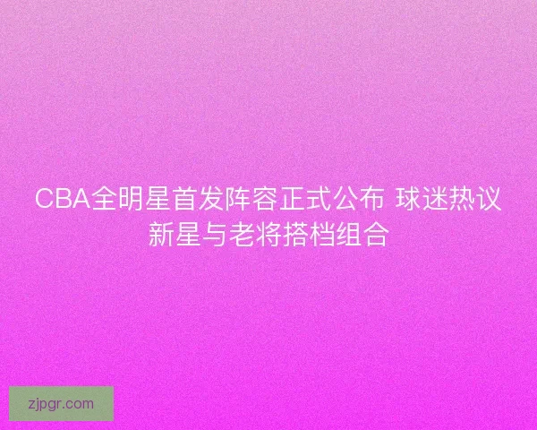 CBA全明星首发阵容正式公布 球迷热议新星与老将搭档组合 CBA全明星首发阵容正式公布 球迷热议新星与老将搭档组合