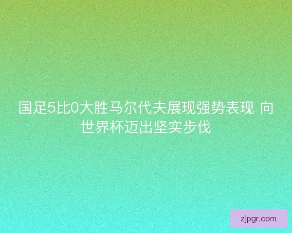 国足5比0大胜马尔代夫展现强势表现 向世界杯迈出坚实步伐