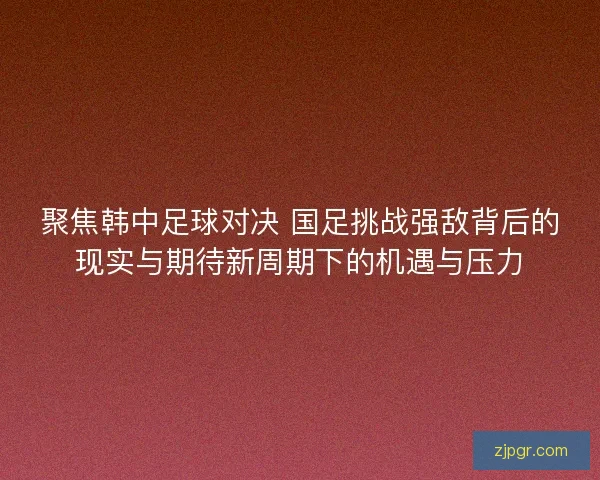聚焦韩中足球对决 国足挑战强敌背后的现实与期待新周期下的机遇与压力