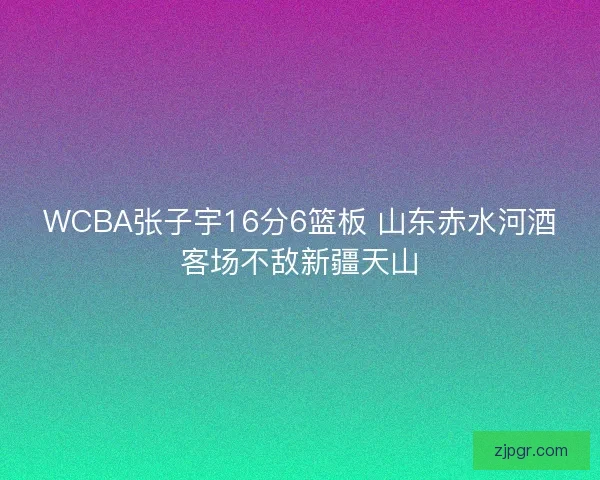 WCBA张子宇16分6篮板 山东赤水河酒客场不敌新疆天山 WCBA张子宇16分6篮板 山东赤水河酒客场不敌新疆天山