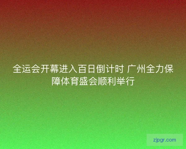全运会开幕进入百日倒计时 广州全力保障体育盛会顺利举行