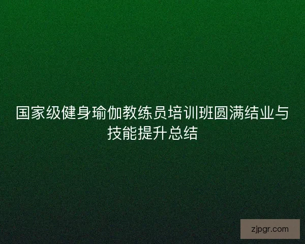 国家级健身瑜伽教练员培训班圆满结业与技能提升总结