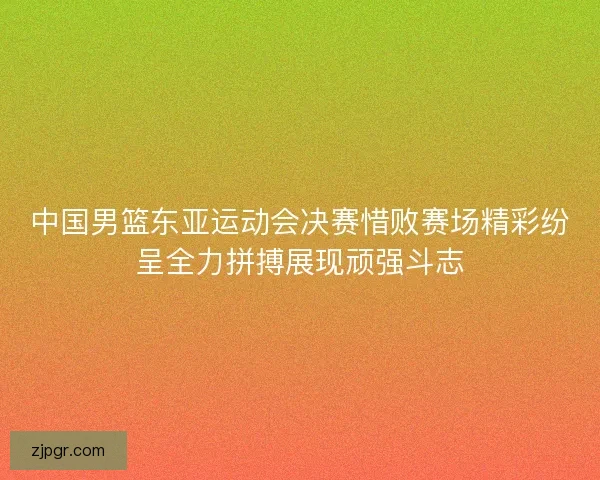 中国男篮东亚运动会决赛惜败赛场精彩纷呈全力拼搏展现顽强斗志