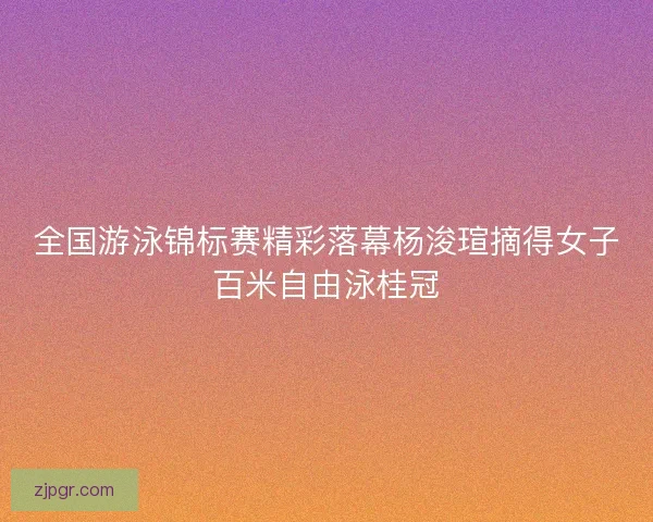 全国游泳锦标赛精彩落幕杨浚瑄摘得女子百米自由泳桂冠