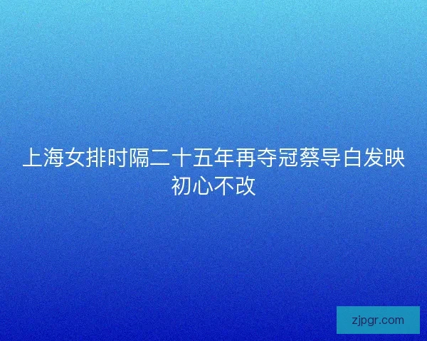 上海女排时隔二十五年再夺冠蔡导白发映初心不改