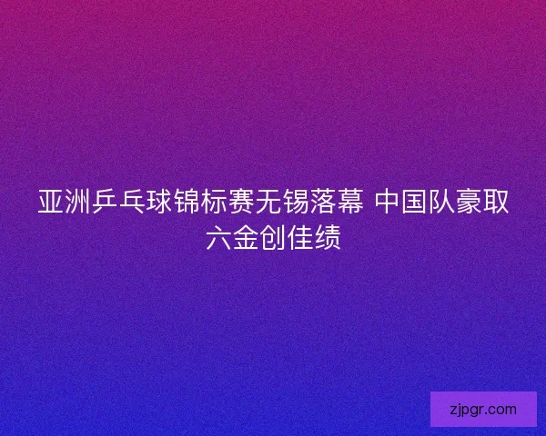 亚洲乒乓球锦标赛无锡落幕 中国队豪取六金创佳绩 亚洲乒乓球锦标赛无锡落幕 中国队豪取六金创佳绩