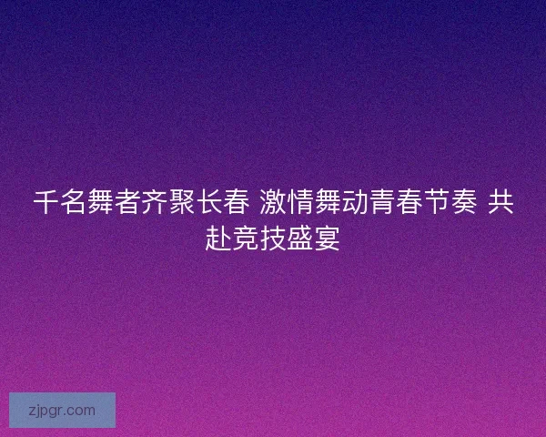千名舞者齐聚长春 激情舞动青春节奏 共赴竞技盛宴 千名舞者齐聚长春 激情舞动青春节奏 共赴竞技盛宴